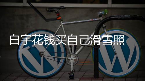 白宇 被买自聊天嘲笑工作雪照花钱己滑截图室晒