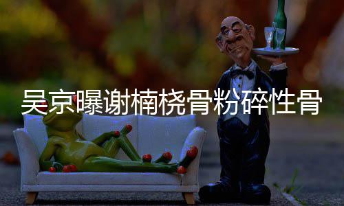 曝谢楠桡吴京持骨粉骨折 刚就想去主碎性手术