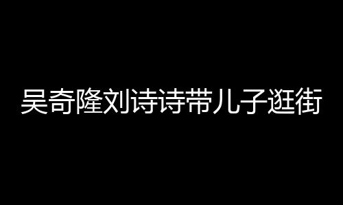 隆刘吴奇子逛超幸一家带儿罕见合体街 福诗诗三口