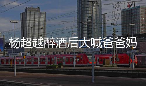 爸爸妈妈了是超越杨超越醉 杨大喊喝醉酒后情况什么