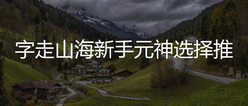 字走推荐攻略新手选择元神山海