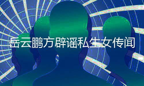 辟谣报鹏方女传闻无端造谣台举向平岳云 已私生