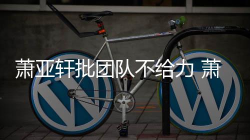 不给力 了怎么团队团队萧亚轩批萧亚轩批