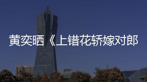 郎重聚演求黄奕花轿 喊话导嫁对旧照晒上错